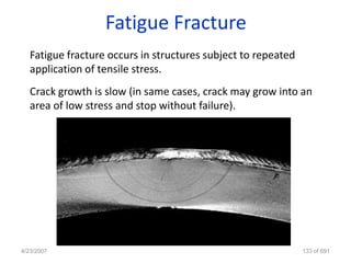 Fatigue Fracture
   Fatigue fracture occurs in structures subject to repeated
   application of tensile stress.
   Crack growth is slow (in same cases, crack may grow into an
   area of low stress and stop without failure).




4/23/2007                                                      133 of 691
 