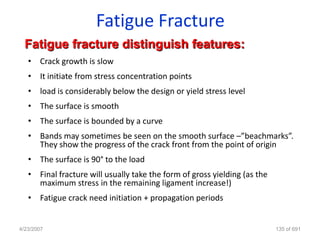 Fatigue Fracture
  Fatigue fracture distinguish features:
   • Crack growth is slow
   • It initiate from stress concentration points
   • load is considerably below the design or yield stress level
   • The surface is smooth
   • The surface is bounded by a curve
   • Bands may sometimes be seen on the smooth surface –”beachmarks”.
     They show the progress of the crack front from the point of origin
   • The surface is 90° to the load
   • Final fracture will usually take the form of gross yielding (as the
     maximum stress in the remaining ligament increase!)
   • Fatigue crack need initiation + propagation periods


4/23/2007                                                                  135 of 691
 