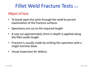 Fillet Weld Fracture Tests                 4.17


   Object of test:
   • To break open the joint through the weld to permit
     examination of the fracture surfaces
   • Specimens are cut to the required length
   • A saw cut approximately 2mm in depth is applied along
     the fillet welds length
   • Fracture is usually made by striking the specimen with a
     single hammer blow
   • Visual inspection for defects



4/23/2007                                                     138 of 691
 