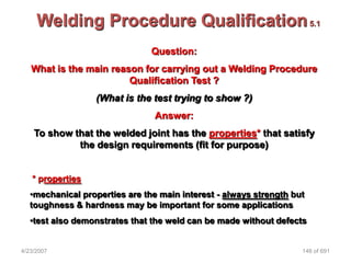 Welding Procedure Qualification 5.1
                                Question:
   What is the main reason for carrying out a Welding Procedure
                        Qualification Test ?
                  (What is the test trying to show ?)
                                 Answer:
    To show that the welded joint has the properties* that satisfy
             the design requirements (fit for purpose)


   * properties
   •mechanical properties are the main interest - always strength but
   toughness & hardness may be important for some applications
   •test also demonstrates that the weld can be made without defects


4/23/2007                                                           146 of 691
 