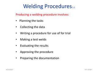 Welding Procedures                      5.1


            Producing a welding procedure involves:
            • Planning the tasks
            • Collecting the data
            • Writing a procedure for use of for trial
            • Making a test welds
            • Evaluating the results
            • Approving the procedure
            • Preparing the documentation


4/23/2007                                                      147 of 691
 