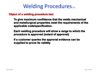 Welding Procedures                   5.3


   Object of a welding procedure test
            To give maximum confidence that the welds mechanical
            and metallurgical properties meet the requirements of the
            applicable code/specification.
            Each welding procedure will show a range to which the
            procedure is approved (extent of approval)
            If a customer queries the approval evidence can be
            supplied to prove its validity




4/23/2007                                                         155 of 691
 