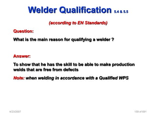 Welder Qualification                       5.4 & 5.5


                    (according to EN Standards)
   Question:
   What is the main reason for qualifying a welder ?


   Answer:
   To show that he has the skill to be able to make production
   welds that are free from defects
   Note: when welding in accordance with a Qualified WPS




4/23/2007                                                          159 of 691
 