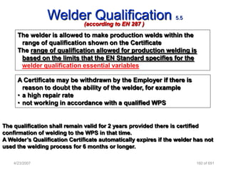 Welder Qualification
                      (according to EN 287 )
                                                                 5.5


      The welder is allowed to make production welds within the
       range of qualification shown on the Certificate
      The range of qualification allowed for production welding is
       based on the limits that the EN Standard specifies for the
       welder qualification essential variables

      A Certificate may be withdrawn by the Employer if there is
        reason to doubt the ability of the welder, for example
      • a high repair rate
      • not working in accordance with a qualified WPS


The qualification shall remain valid for 2 years provided there is certified
confirmation of welding to the WPS in that time.
A Welder‟s Qualification Certificate automatically expires if the welder has not
used the welding process for 6 months or longer.

    4/23/2007                                                            160 of 691
 
