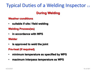 Typical Duties of a Welding Inspector                 1.5


                             During Welding
   Weather conditions
   •    suitable if site / field welding
   Welding Process(es)
   •    in accordance with WPS
   Welder
   •    is approved to weld the joint
   Pre-heat (if required)
   •    minimum temperature as specified by WPS
   •    maximum interpass temperature as WPS


4/23/2007                                         16 of 691
 