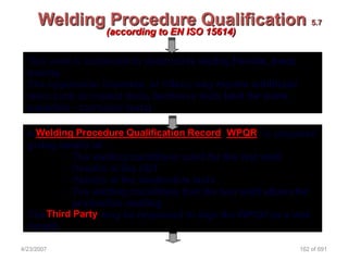 Welding Procedure Qualification 5.7
                   (according to EN ISO 15614)

  Test weld is subjected to destructive testing (tensile, bend,
  macro)
  The Application Standard, or Client, may require additional
  tests such as impact tests, hardness tests (and for some
  materials - corrosion tests)

  A Welding Procedure Qualification Record (WPQR) is prepared
  giving details of: -
          • The welding conditions used for the test weld
          • Results of the NDT
          • Results of the destructive tests
          • The welding conditions that the test weld allows for
            production welding
  The Third Party may be requested to sign the WPQR as a true
  record

4/23/2007                                                         162 of 691
 