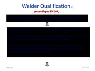 Welder Qualification                   5.9

                       (according to EN 287 )

    An approved WPS should be available covering the range of
          qualification required for the welder approval.


   • The welder qualifies in accordance with an approved WPS

   • A welding inspector monitors the welding to make sure that the
   welder uses the conditions specified by the WPS

   EN Welding Standard states that an Independent Examiner,
   Examining Body or Third Party Inspector may be required to
   monitor the qualification process




4/23/2007                                                    163 of 691
 