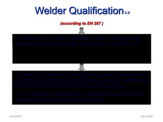 Welder Qualification                        5.9

                         (according to EN 287 )


   The finished test weld is subjected to NDT by the methods
   specified by the EN Standard - Visual, MT or PT & RT or UT
   The test weld may need to be destructively tested - for certain
   materials and/or welding processes specified by the EN
   Standard or the Client Specification

   • A Welder‟s Qualification Certificate is prepared showing the
   conditions used for the test weld and the range of qualification
   allowed by the EN Standard for production welding
   • The Qualification Certificate is usually endorsed by a Third
   Party Inspector as a true record of the test


4/23/2007                                                      164 of 691
 
