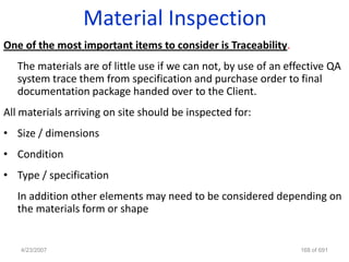 Material Inspection
One of the most important items to consider is Traceability.
   The materials are of little use if we can not, by use of an effective QA
   system trace them from specification and purchase order to final
   documentation package handed over to the Client.
All materials arriving on site should be inspected for:
• Size / dimensions
• Condition
• Type / specification
   In addition other elements may need to be considered depending on
   the materials form or shape


   4/23/2007                                                      168 of 691
 