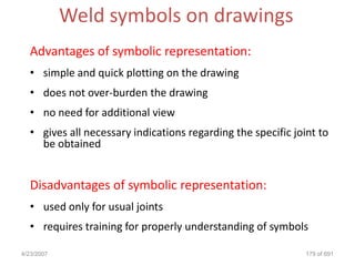 Weld symbols on drawings
  Advantages of symbolic representation:
  • simple and quick plotting on the drawing
  • does not over-burden the drawing
  • no need for additional view
  • gives all necessary indications regarding the specific joint to
    be obtained


  Disadvantages of symbolic representation:
  • used only for usual joints
  • requires training for properly understanding of symbols

4/23/2007                                                     179 of 691
 