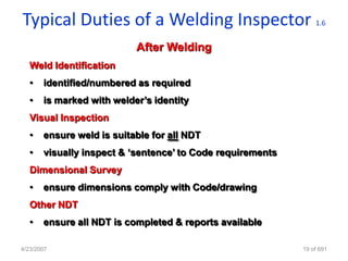 Typical Duties of a Welding Inspector                           1.6


                           After Welding
   Weld Identification
   •   identified/numbered as required
   •   is marked with welder‟s identity
   Visual Inspection
   •   ensure weld is suitable for all NDT
   •   visually inspect & „sentence‟ to Code requirements
   Dimensional Survey
   •   ensure dimensions comply with Code/drawing
   Other NDT
   •   ensure all NDT is completed & reports available

4/23/2007                                                   19 of 691
 