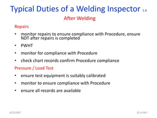 Typical Duties of a Welding Inspector                              1.6

                            After Welding
   Repairs
   • monitor repairs to ensure compliance with Procedure, ensure
     NDT after repairs is completed
   • PWHT
   • monitor for compliance with Procedure
   • check chart records confirm Procedure compliance
   Pressure / Load Test
   • ensure test equipment is suitably calibrated
   • monitor to ensure compliance with Procedure
   • ensure all records are available



4/23/2007                                                     20 of 691
 