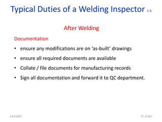 Typical Duties of a Welding Inspector                          1.6




                         After Welding
   Documentation
   • ensure any modifications are on ‘as-built’ drawings
   • ensure all required documents are available
   • Collate / file documents for manufacturing records
   • Sign all documentation and forward it to QC department.




4/23/2007                                                  21 of 691
 