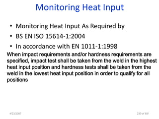 Monitoring Heat Input
 • Monitoring Heat Input As Required by
 • BS EN ISO 15614-1:2004
 • In accordance with EN 1011-1:1998
When impact requirements and/or hardness requirements are
specified, impact test shall be taken from the weld in the highest
heat input position and hardness tests shall be taken from the
weld in the lowest heat input position in order to qualify for all
positions




 4/23/2007                                               230 of 691
 