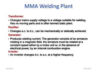 MMA Welding Plant
   Transformer:
   • Changes mains supply voltage to a voltage suitable for welding.
     Has no moving parts and is often termed static plant.
   Rectifier:
   • Changes a.c. to d.c., can be mechanically or statically achieved.
   Generator:
   • Produces welding current. The generator consists of an armature
     rotating in a magnetic field, the armature must be rotated at a
     constant speed either by a motor unit or, in the absence of
     electrical power, by an internal combustion engine.
   Inverter:
   • An inverter changes d.c. to a.c. at a higher frequency.




4/23/2007                                                         236 of 691
 