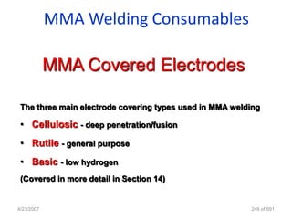 MMA Welding Consumables

            MMA Covered Electrodes

 The three main electrode covering types used in MMA welding

 • Cellulosic - deep penetration/fusion
 • Rutile - general purpose
 • Basic - low hydrogen
 (Covered in more detail in Section 14)


4/23/2007                                                246 of 691
 