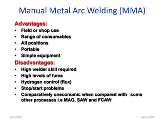 Manual Metal Arc Welding (MMA)
   Advantages:
   •    Field or shop use
   •    Range of consumables
   •    All positions
   •    Portable
   •    Simple equipment
   Disadvantages:
   •    High welder skill required
   •    High levels of fume
   •    Hydrogen control (flux)
   •    Stop/start problems
   •    Comparatively uneconomic when compared with some
        other processes i.e MAG, SAW and FCAW


4/23/2007                                              248 of 691
 