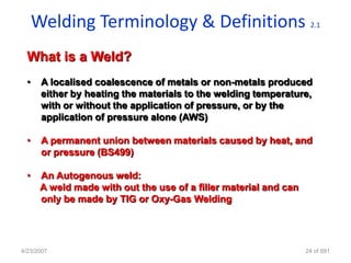 Welding Terminology & Definitions                             2.1



  What is a Weld?
  •    A localised coalescence of metals or non-metals produced
       either by heating the materials to the welding temperature,
       with or without the application of pressure, or by the
       application of pressure alone (AWS)

  •    A permanent union between materials caused by heat, and
       or pressure (BS499)

  •    An Autogenous weld:
       A weld made with out the use of a filler material and can
       only be made by TIG or Oxy-Gas Welding




4/23/2007                                                          24 of 691
 