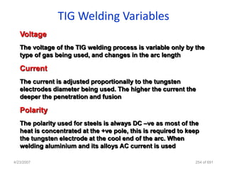 TIG Welding Variables
   Voltage
   The voltage of the TIG welding process is variable only by the
   type of gas being used, and changes in the arc length

   Current
   The current is adjusted proportionally to the tungsten
   electrodes diameter being used. The higher the current the
   deeper the penetration and fusion

   Polarity
   The polarity used for steels is always DC –ve as most of the
   heat is concentrated at the +ve pole, this is required to keep
   the tungsten electrode at the cool end of the arc. When
   welding aluminium and its alloys AC current is used

4/23/2007                                                      254 of 691
 