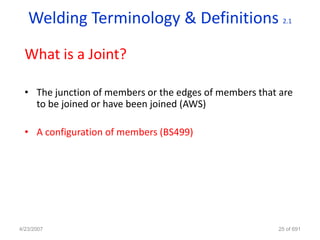 Welding Terminology & Definitions                     2.1




  What is a Joint?

  • The junction of members or the edges of members that are
    to be joined or have been joined (AWS)

  • A configuration of members (BS499)




4/23/2007                                               25 of 691
 