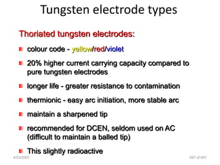 Tungsten electrode types
   Thoriated tungsten electrodes:
       colour code - yellow/red/violet
       20% higher current carrying capacity compared to
       pure tungsten electrodes
       longer life - greater resistance to contamination
       thermionic - easy arc initiation, more stable arc
       maintain a sharpened tip
       recommended for DCEN, seldom used on AC
       (difficult to maintain a balled tip)
       This slightly radioactive
4/23/2007                                                  267 of 691
 