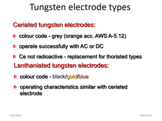 Tungsten electrode types
  Ceriated tungsten electrodes:
      colour code - grey (orange acc. AWS A-5.12)
      operate successfully with AC or DC
      Ce not radioactive - replacement for thoriated types
   Lanthaniated tungsten electrodes:
       colour code - black/gold/blue
       operating characteristics similar with ceriated
       electrode


4/23/2007                                                268 of 691
 
