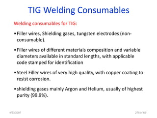 TIG Welding Consumables
   Welding consumables for TIG:
   •Filler wires, Shielding gases, tungsten electrodes (non-
    consumable).
   •Filler wires of different materials composition and variable
    diameters available in standard lengths, with applicable
    code stamped for identification
   •Steel Filler wires of very high quality, with copper coating to
    resist corrosion.
   •shielding gases mainly Argon and Helium, usually of highest
    purity (99.9%).


4/23/2007                                                      278 of 691
 