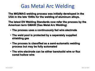 Gas Metal Arc Welding
   The MIG/MAG welding process was initially developed in the
   USA in the late 1940s for the welding of aluminum alloys.
   The latest EN Welding Standards now refer the process by the
   American term GMAW (Gas Metal Arc Welding)
     • The process uses a continuously fed wire electrode
     • The weld pool is protected by a separately supplied
       shielding gas
     • The process is classified as a semi-automatic welding
       process but may be fully automated
     • The wire electrode can be either bare/solid wire or flux
       cored hollow wire



4/23/2007                                                         283 of 691
 
