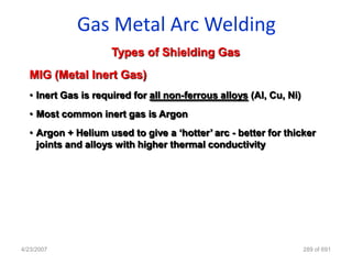 Gas Metal Arc Welding
                     Types of Shielding Gas
  MIG (Metal Inert Gas)
  • Inert Gas is required for all non-ferrous alloys (Al, Cu, Ni)
  • Most common inert gas is Argon
  • Argon + Helium used to give a „hotter‟ arc - better for thicker
    joints and alloys with higher thermal conductivity




4/23/2007                                                           289 of 691
 