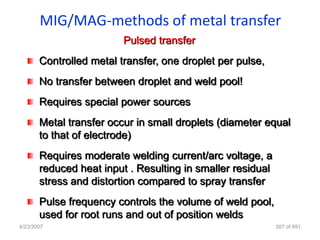MIG/MAG-methods of metal transfer
                         Pulsed transfer
       Controlled metal transfer, one droplet per pulse,
       No transfer between droplet and weld pool!
       Requires special power sources
       Metal transfer occur in small droplets (diameter equal
       to that of electrode)
       Requires moderate welding current/arc voltage, a
       reduced heat input . Resulting in smaller residual
       stress and distortion compared to spray transfer
       Pulse frequency controls the volume of weld pool,
       used for root runs and out of position welds
4/23/2007                                                   307 of 691
 