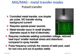 MIG/MAG - metal transfer modes
                 Pulsed transfer

       Controlled metal transfer. one droplet
       per pulse. NO transfer during
       background current!
       Requires special power sources
       Metal transfer occur in small droplets
       (diameter equal to that of electrode)
      Requires moderate welding current/arc voltage, reduced
      heat input‟ smaller residual stress and distortions
      compared to spray transfer
      Pulse frequency controls the volume of weld pool, used
      for root runs and out of position welds
4/23/2007                                             308 of 691
 