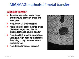 MIG/MAG-methods of metal transfer
   Globular transfer
       Transfer occur due to gravity or
       short circuits between drops and
       weld pool
       Requires CO2 shielding gas
       Metal transfer occur in large drops
       (diameter larger than that of
       electrode) hence severe spatter
       Requires high welding current/arc
       voltage, a high heat input process.
       Resulting in high residual stress
       and distortion
       Non desired mode of transfer!



4/23/2007                                    310 of 691
 