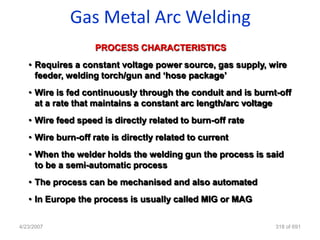 Gas Metal Arc Welding
                    PROCESS CHARACTERISTICS
   • Requires a constant voltage power source, gas supply, wire
     feeder, welding torch/gun and „hose package‟
   • Wire is fed continuously through the conduit and is burnt-off
     at a rate that maintains a constant arc length/arc voltage
   • Wire feed speed is directly related to burn-off rate
   • Wire burn-off rate is directly related to current
   • When the welder holds the welding gun the process is said
     to be a semi-automatic process
   • The process can be mechanised and also automated
   • In Europe the process is usually called MIG or MAG

4/23/2007                                                     318 of 691
 