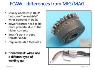 FCAW - differences from MIG/MAG
• usually operates in DCEP
  but some “Innershield”
  wires operates in DCEN
• power sources need to be
  more powerful due to the
  higher currents
• doesn't work in deep
  transfer mode
• require knurled feed rolls


   “Innershield” wires use
   a different type of
   welding gun
4/23/2007                         330 of 691
 