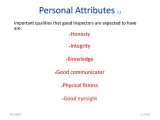 Personal Attributes                    1.1


   Important qualities that good Inspectors are expected to have
   are:
                                   •   Honesty

                                   Integrity
                                   •



                               •Knowledge

                       •Good communicator

                           Physical fitness
                           •



                           •   Good eyesight

4/23/2007                                                          3 of 691
 