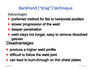Backhand (“drag”) technique
   Advantages
       preferred method for flat or horizontal position
       slower progression of the weld
       deeper penetration
       weld stays hot longer, easy to remove dissolved
       gasses
 Disadvantages
     produce a higher weld profile
     difficult to follow the weld joint
     can lead to burn-through on thin sheet plates
4/23/2007                                        331 of 691
 