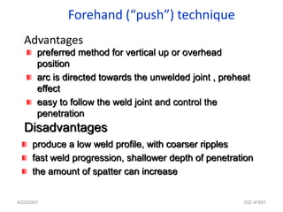Forehand (“push”) technique
   Advantages
        preferred method for vertical up or overhead
        position
        arc is directed towards the unwelded joint , preheat
        effect
        easy to follow the weld joint and control the
        penetration
   Disadvantages
      produce a low weld profile, with coarser ripples
      fast weld progression, shallower depth of penetration
      the amount of spatter can increase


4/23/2007                                                 332 of 691
 