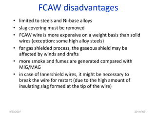 FCAW disadvantages
   • limited to steels and Ni-base alloys
   • slag covering must be removed
   • FCAW wire is more expensive on a weight basis than solid
     wires (exception: some high alloy steels)
   • for gas shielded process, the gaseous shield may be
     affected by winds and drafts
   • more smoke and fumes are generated compared with
     MIG/MAG
   • in case of Innershield wires, it might be necessary to
     break the wire for restart (due to the high amount of
     insulating slag formed at the tip of the wire)



4/23/2007                                                 334 of 691
 