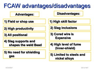 FCAW advantages/disadvantages
             Advantages:        Disadvantages:

1) Field or shop use       1) High skill factor

2) High productivity       2) Slag inclusions

3) All positional          3) Cored wire is
                               Expensive
4) Slag supports and
    shapes the weld Bead   4) High level of fume
                               (Inner-shield)
5) No need for shielding
    gas                    5) Limited to steels and
                               nickel alloys

 4/23/2007                                         335 of 691
 