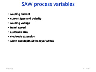 SAW process variables
   • welding current
   • current type and polarity
   • welding voltage
   • travel speed
   • electrode size
   • electrode extension
   • width and depth of the layer of flux




4/23/2007                                   341 of 691
 