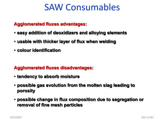 SAW Consumables
   Agglomerated fluxes advantages:
   • easy addition of deoxidizers and alloying elements
   • usable with thicker layer of flux when welding
   • colour identification


   Agglomerated fluxes disadvantages:
   • tendency to absorb moisture
   • possible gas evolution from the molten slag leading to
     porosity
   • possible change in flux composition due to segregation or
     removal of fine mesh particles

4/23/2007                                                     345 of 691
 