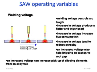 SAW operating variables
  Welding voltage
                                      •welding voltage controls arc
                                      length
                                      •increase in voltage produce a
                                      flatter and wider bead
                                      •increase in voltage increase
                                      flux consumption
                                      •increase in voltage tend to
                                      reduce porosity
                                      •an increased voltage may
                                      help bridging an excessive
                                      root gap
•an increased voltage can increase pick-up of alloying elements
from an alloy flux
4/23/2007                                                   352 of 691
 