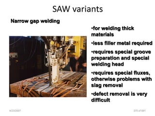 SAW variants
 Narrow gap welding
                         •for welding thick
                         materials
                         •less filler metal required
                         •requires special groove
                         preparation and special
                         welding head
                         •requires special fluxes,
                         otherwise problems with
                         slag removal
                         •defect removal is very
                         difficult
4/23/2007                                  375 of 691
 