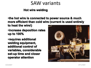 SAW variants
              Hot wire welding

   •the hot wire is connected to power source & much
   more efficient than cold wire (current is used entirely
   to heat the wire!)
   •increase deposition rates
   up to 100%
   •requires additional
   welding equipment,
   additional control of
   variables, considerable
   set-up time and closer
   operator attention

4/23/2007                                            377 of 691
 