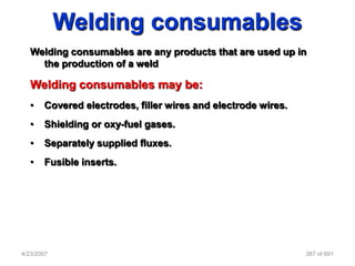 Welding consumables
   Welding consumables are any products that are used up in
     the production of a weld

   Welding consumables may be:
   •   Covered electrodes, filler wires and electrode wires.
   •   Shielding or oxy-fuel gases.
   •   Separately supplied fluxes.
   •   Fusible inserts.




4/23/2007                                                      387 of 691
 