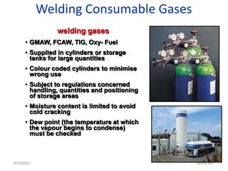 Welding Consumable Gases
                 welding gases
      • GMAW, FCAW, TIG, Oxy- Fuel
      • Supplied in cylinders or storage
        tanks for large quantities
      • Colour coded cylinders to minimise
        wrong use
      • Subject to regulations concerned
        handling, quantities and positioning
        of storage areas
      • Moisture content is limited to avoid
        cold cracking
      • Dew point (the temperature at which
        the vapour begins to condense)
        must be checked



4/23/2007                                      389 of 691
 