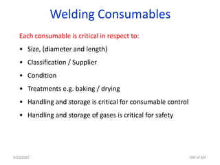 Welding Consumables
   Each consumable is critical in respect to:
   • Size, (diameter and length)
   • Classification / Supplier
   • Condition
   • Treatments e.g. baking / drying
   • Handling and storage is critical for consumable control
   • Handling and storage of gases is critical for safety




4/23/2007                                                      390 of 691
 