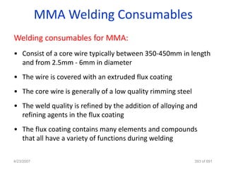 MMA Welding Consumables
Welding consumables for MMA:
• Consist of a core wire typically between 350-450mm in length
  and from 2.5mm - 6mm in diameter
• The wire is covered with an extruded flux coating
• The core wire is generally of a low quality rimming steel
• The weld quality is refined by the addition of alloying and
  refining agents in the flux coating
• The flux coating contains many elements and compounds
  that all have a variety of functions during welding

4/23/2007                                                     393 of 691
 