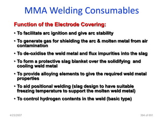 MMA Welding Consumables
   Function of the Electrode Covering:
   • To facilitate arc ignition and give arc stability
   • To generate gas for shielding the arc & molten metal from air
     contamination
   • To de-oxidise the weld metal and flux impurities into the slag
   • To form a protective slag blanket over the solidifying and
     cooling weld metal
   • To provide alloying elements to give the required weld metal
     properties
   • To aid positional welding (slag design to have suitable
     freezing temperature to support the molten weld metal)
   • To control hydrogen contents in the weld (basic type)


4/23/2007                                                      394 of 691
 