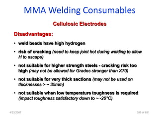 MMA Welding Consumables
                       Cellulosic Electrodes
   Disadvantages:
   • weld beads have high hydrogen
   • risk of cracking (need to keep joint hot during welding to allow
     H to escape)
   • not suitable for higher strength steels - cracking risk too
     high (may not be allowed for Grades stronger than X70)
   • not suitable for very thick sections (may not be used on
     thicknesses > ~ 35mm)
   • not suitable when low temperature toughness is required
     (impact toughness satisfactory down to ~ -20°C)


4/23/2007                                                          398 of 691
 